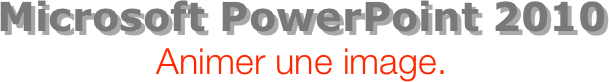 Microsoft PowerPoint 2010
Animer une image.