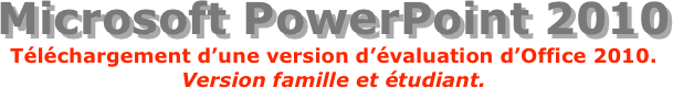 Microsoft PowerPoint 2010
Téléchargement d’une version d’évaluation d’Office 2010.
Version famille et étudiant.
