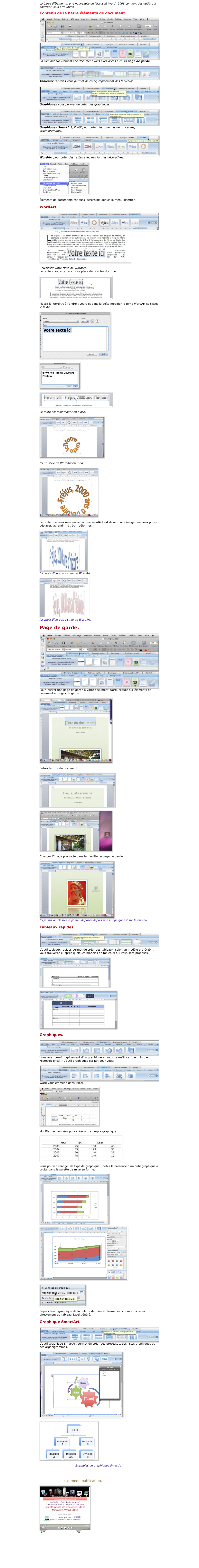La barre d’éléments, une nouveauté de Microsoft Word :2008 contient des outils qui pourront vous être utiles.

Contenu de la barre éléments de document.

￼
￼En cliquant sur éléments de document vous avez accès à l’outil page de garde.

￼Tableaux rapides vous permet de créer, rapidement des tableaux.

￼Graphiques vous permet de créer des graphiques.

￼Graphiques SmartArt, l’outil pour créer des schémas de processus, organigrammes…

￼WordArt pour créer des textes avec des formes décoratives.

￼

Éléments de documents est aussi accessible depuis le menu insertion.

WordArt.

￼
￼

Choisissez votre style de WordArt.
Le texte « votre texte ici » se place dans votre document.

￼

Placez le WordArt à l’endroit voulu et dans la boîte modifier le texte WordArt saisissez le texte.

￼

￼

￼

Le texte est maintenant en place.

￼

Ici un style de WordArt en rond.

￼

Le texte que vous avez entré comme WordArt est devenu une image que vous pouvez déplacer, agrandir, rétrécir, déformer.

￼
Ici choix d’un autre style de WordArt.

￼
Ici choix d’un autre style de WordArt.

Page de garde.

￼
￼
Pour insérer une page de garde à votre document Word, cliquez sur éléments de document et pages de garde.

￼

Entrez le titre du document.

￼

￼

Changez l’image proposée dans le modèle de page de garde.

￼
Ici je fais un classique glisser-déposer depuis une image qui est sur le bureau.

Tableaux rapides.

￼
L’outil tableaux rapides permet de créer des tableaux, selon un modèle pré-établi ; vous trouverez ci-après quelques modèles de tableaux qui vous sont proposés.

￼

￼

Graphiques.

￼
Vous avez besoin rapidement d’un graphique et vous ne maîtrisez pas très bien Microsoft Excel ? L’outil graphiques est fait pour vous!

￼
Word vous emmène dans Excel.

￼

Modifiez les données pour créer votre propre graphique..

￼

Vous pouvez changer de type de graphique ; notez la présence d’un outil graphique à droite dans la palette de mise en forme.

￼

￼


￼

Depuis l’outil graphique de la palette de mise en forme vous pouvez accéder directement au tableau Excel généré.

Graphique SmartArt.

￼
L’outil Graphique SmartArt permet de créer des processus, des listes graphiques et des organigrammes.

￼

￼

Exemples de graphiques SmartArt.

Cette page est disponible en format PDF.

Pour suivre : le mode publication.

￼
Film en format .mov h264 ou sur YouTube 


