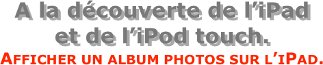 A la découverte de l’iPad  et de l’iPod touch.
Afficher un album photos sur l’iPad.