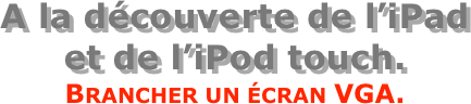 A la découverte de l’iPad  et de l’iPod touch.
Brancher un écran VGA.