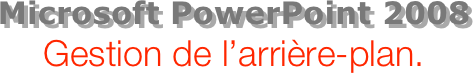 Microsoft PowerPoint 2008
Gestion de l’arrière-plan.