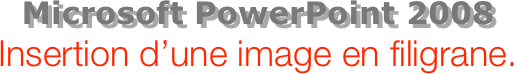 Microsoft PowerPoint 2008
Insertion d’une image en filigrane.