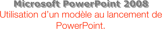 Microsoft PowerPoint 2008
Utilisation d’un modèle au lancement de PowerPoint.